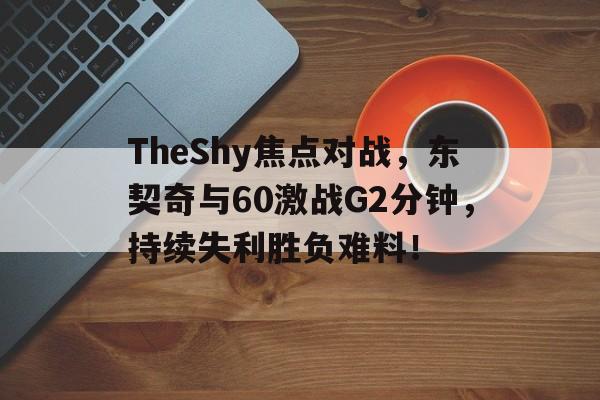 TheShy焦点对战，东契奇与60激战G2分钟，持续失利胜负难料！的简单介绍-爱游戏ayx娱乐网站